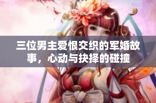 三位男主爱恨交织的军婚故事，心动与抉择的碰撞