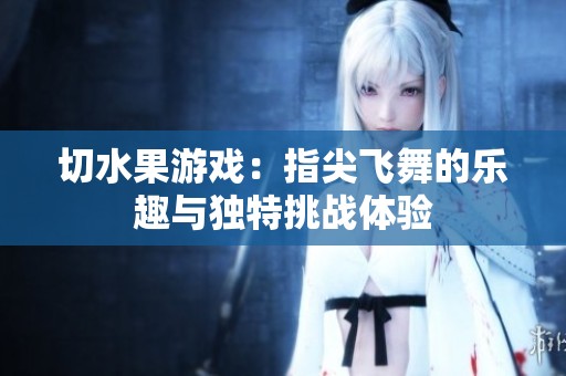 切水果游戏：指尖飞舞的乐趣与独特挑战体验