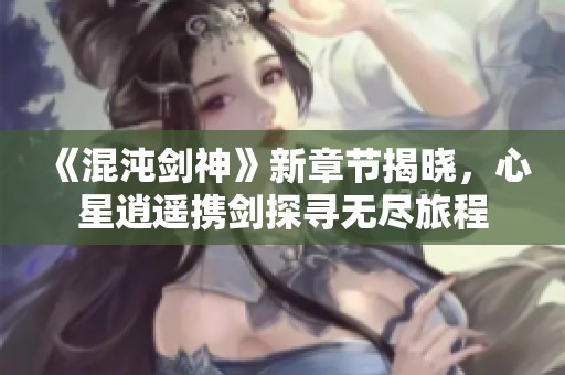 《混沌剑神》新章节揭晓，心星逍遥携剑探寻无尽旅程
