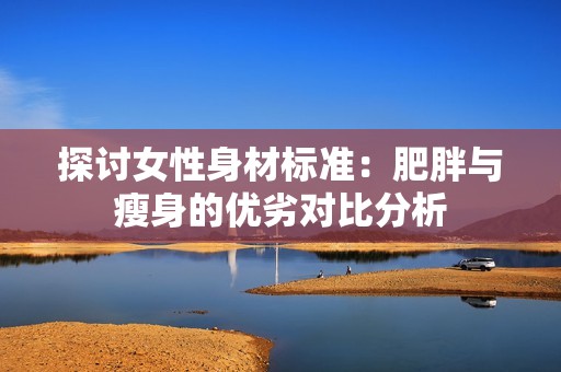 探讨女性身材标准：肥胖与瘦身的优劣对比分析