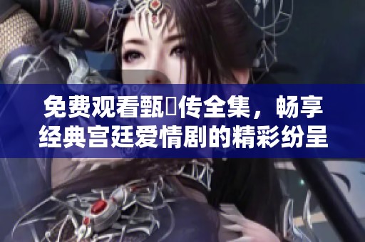 免费观看甄嬛传全集，畅享经典宫廷爱情剧的精彩纷呈