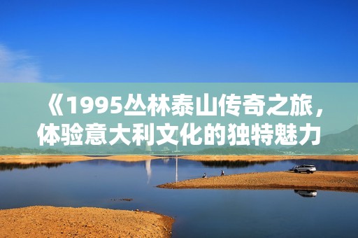《1995丛林泰山传奇之旅，体验意大利文化的独特魅力》