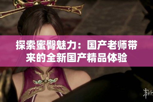 探索蜜臀魅力：国产老师带来的全新国产精品体验