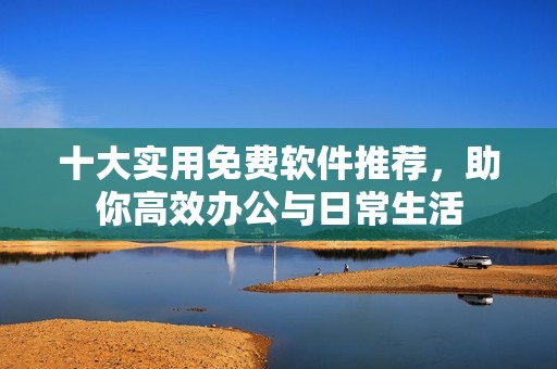 十大实用免费软件推荐，助你高效办公与日常生活