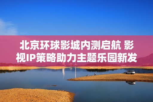 北京环球影城内测启航 影视IP策略助力主题乐园新发展