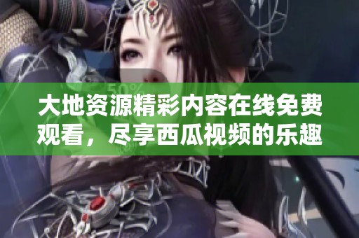 大地资源精彩内容在线免费观看，尽享西瓜视频的乐趣