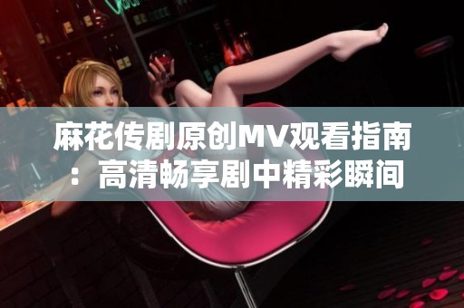 麻花传剧原创MV观看指南：高清畅享剧中精彩瞬间