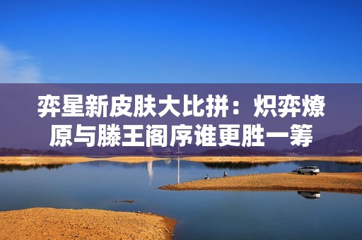 弈星新皮肤大比拼：炽弈燎原与滕王阁序谁更胜一筹