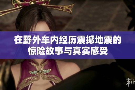 在野外车内经历震撼地震的惊险故事与真实感受