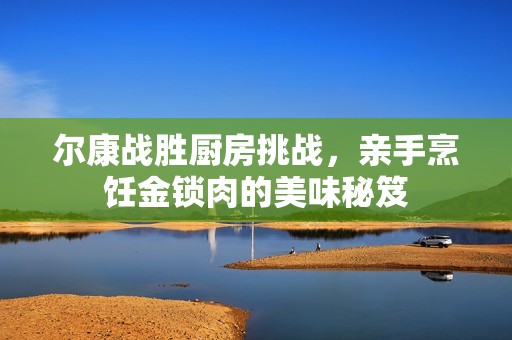 尔康战胜厨房挑战，亲手烹饪金锁肉的美味秘笈