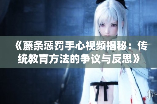 《藤条惩罚手心视频揭秘：传统教育方法的争议与反思》
