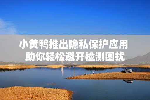 小黄鸭推出隐私保护应用 助你轻松避开检测困扰