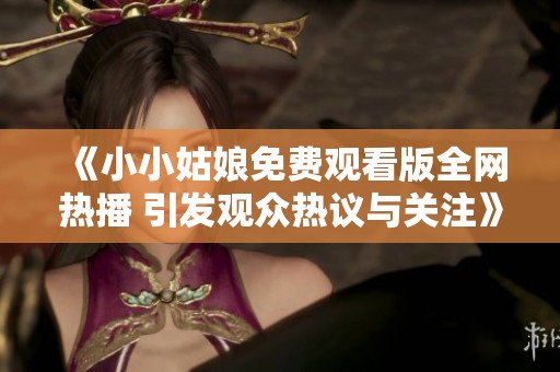 《小小姑娘免费观看版全网热播 引发观众热议与关注》