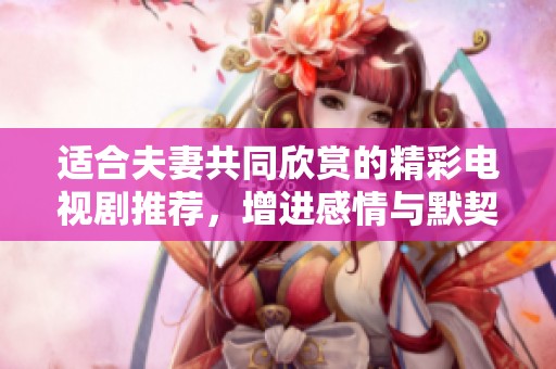适合夫妻共同欣赏的精彩电视剧推荐，增进感情与默契