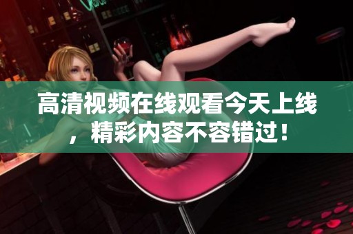 高清视频在线观看今天上线，精彩内容不容错过！