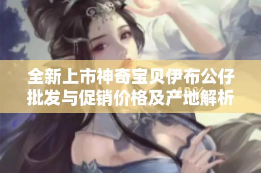 全新上市神奇宝贝伊布公仔批发与促销价格及产地解析