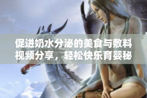 促进奶水分泌的美食与敷料视频分享，轻松快乐育婴秘诀
