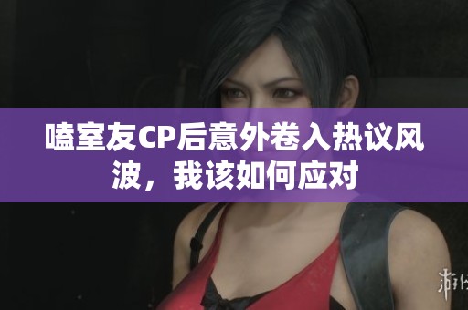 嗑室友CP后意外卷入热议风波，我该如何应对