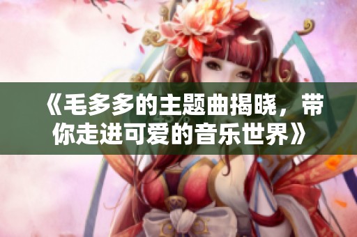 《毛多多的主题曲揭晓，带你走进可爱的音乐世界》
