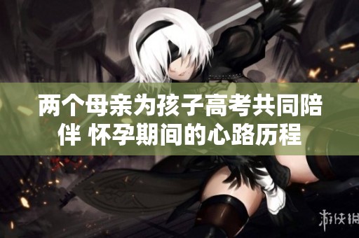两个母亲为孩子高考共同陪伴 怀孕期间的心路历程