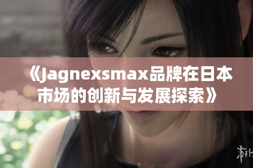 《Jagnexsmax品牌在日本市场的创新与发展探索》
