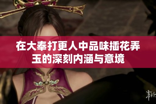 在大奉打更人中品味插花弄玉的深刻内涵与意境