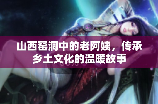 山西窑洞中的老阿姨，传承乡土文化的温暖故事
