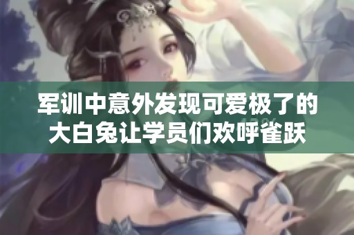 军训中意外发现可爱极了的大白兔让学员们欢呼雀跃