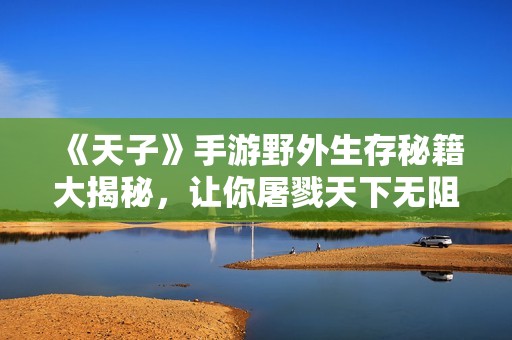 《天子》手游野外生存秘籍大揭秘，让你屠戮天下无阻碍
