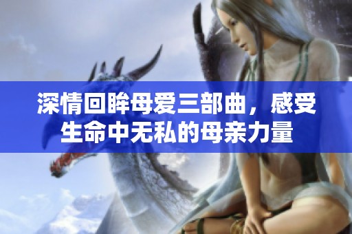 深情回眸母爱三部曲，感受生命中无私的母亲力量