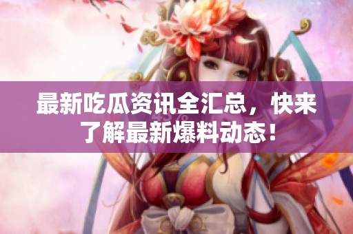 最新吃瓜资讯全汇总，快来了解最新爆料动态！