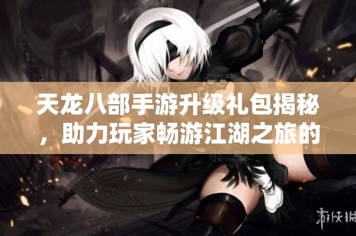 天龙八部手游升级礼包揭秘，助力玩家畅游江湖之旅的最佳利器