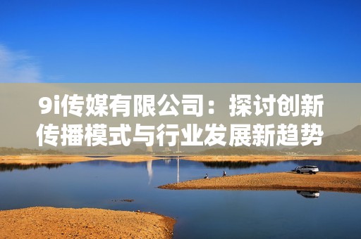 9i传媒有限公司：探讨创新传播模式与行业发展新趋势