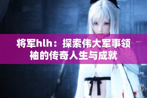 将军hlh：探索伟大军事领袖的传奇人生与成就