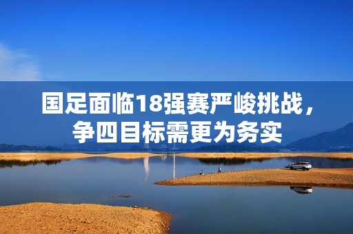 国足面临18强赛严峻挑战，争四目标需更为务实