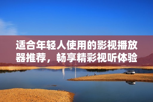 适合年轻人使用的影视播放器推荐，畅享精彩视听体验
