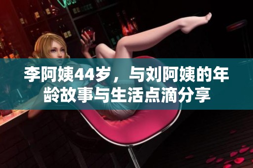 李阿姨44岁，与刘阿姨的年龄故事与生活点滴分享