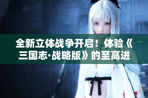 全新立体战争开启！体验《三国志·战略版》的至高进化与巅峰对决