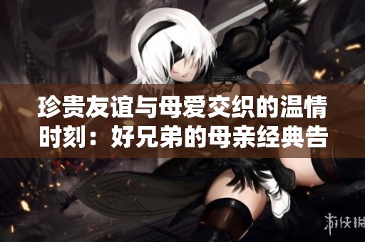 珍贵友谊与母爱交织的温情时刻：好兄弟的母亲经典告白