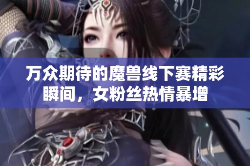 万众期待的魔兽线下赛精彩瞬间，女粉丝热情暴增