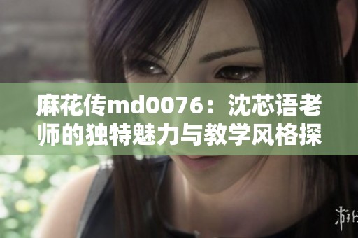 麻花传md0076：沈芯语老师的独特魅力与教学风格探秘