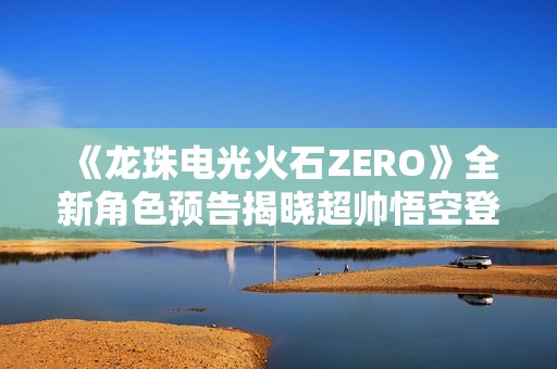 《龙珠电光火石ZERO》全新角色预告揭晓超帅悟空登场