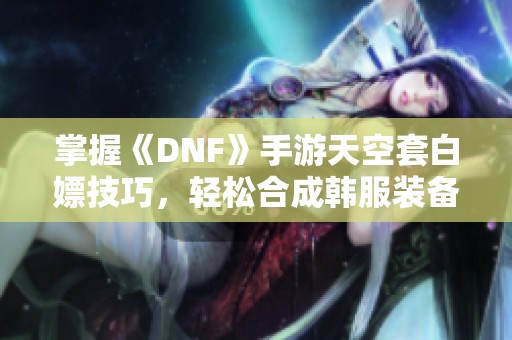掌握《DNF》手游天空套白嫖技巧，轻松合成韩服装备秘诀