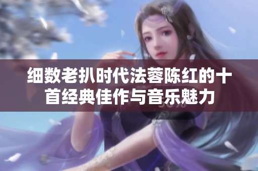 细数老扒时代法蓉陈红的十首经典佳作与音乐魅力