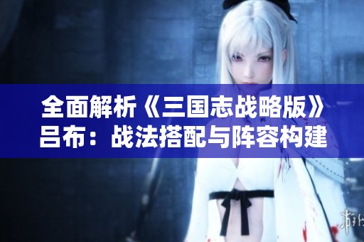 全面解析《三国志战略版》吕布：战法搭配与阵容构建全攻略