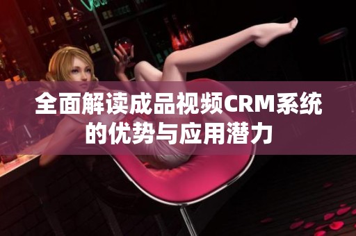 全面解读成品视频CRM系统的优势与应用潜力