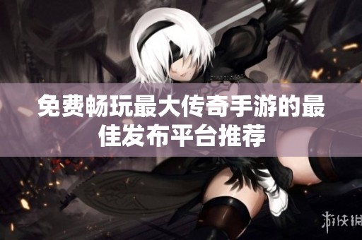 免费畅玩最大传奇手游的最佳发布平台推荐