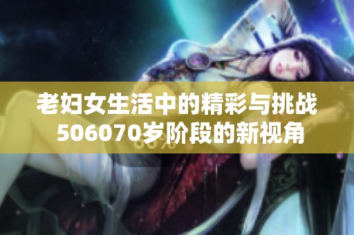 老妇女生活中的精彩与挑战 506070岁阶段的新视角