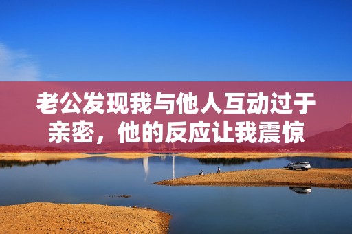 老公发现我与他人互动过于亲密，他的反应让我震惊