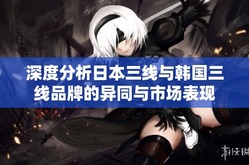 深度分析日本三线与韩国三线品牌的异同与市场表现